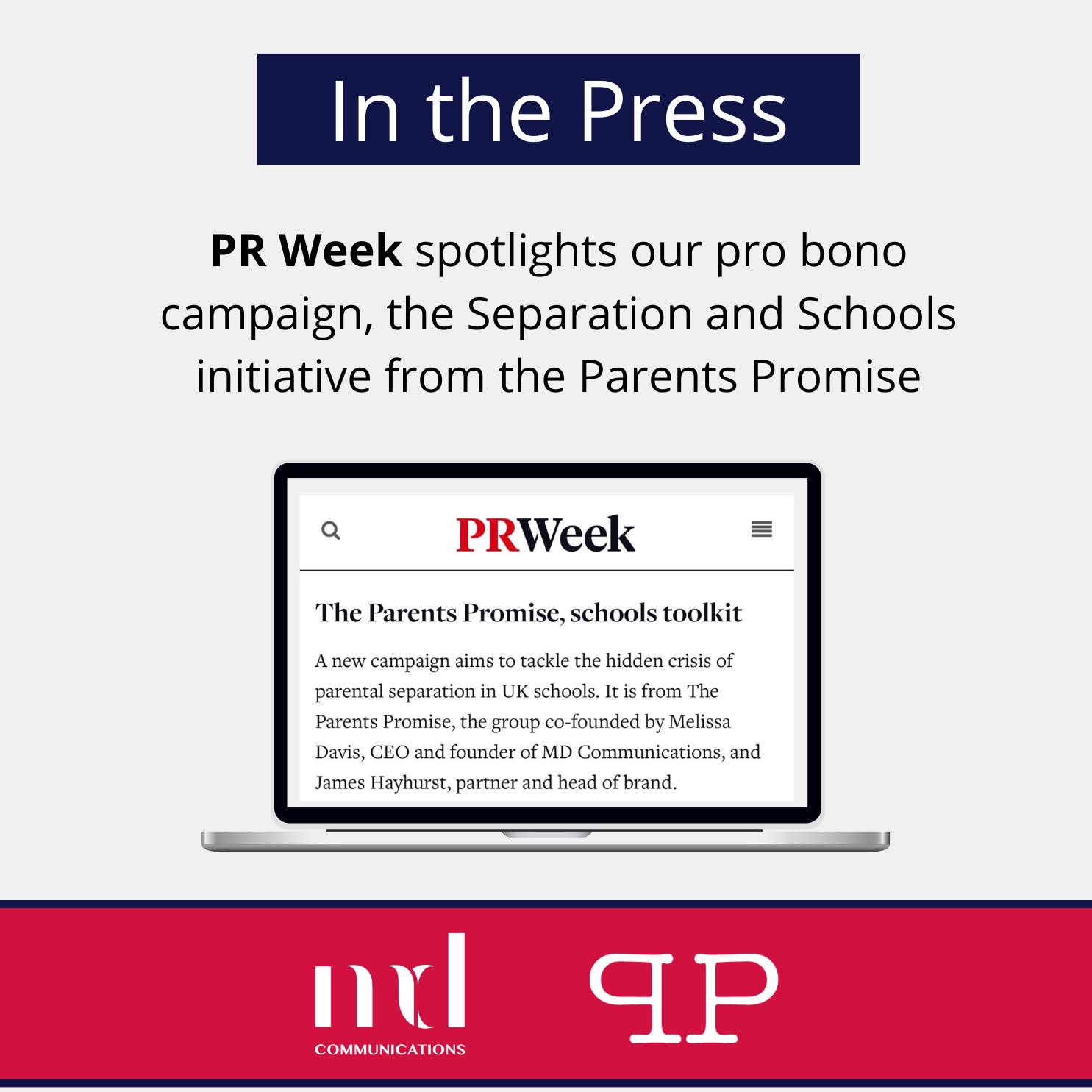 Image and text based graphic in red and white that reads: In the Press PR Week spotlights our pro bono campaign, the Separation and Schools initiative from the Parents Promise The Parents Promise, schools toolkit A new campaign aims to tackle the hidden crisis of parental separation in UK schools. It is from The Parents Promise, the group co-founded by Melissa Davis, CEO and founder of MD Communications, and James Hayhurst, partner and head of brand. With MD COMMUNICATIONS and Parents Promise logos