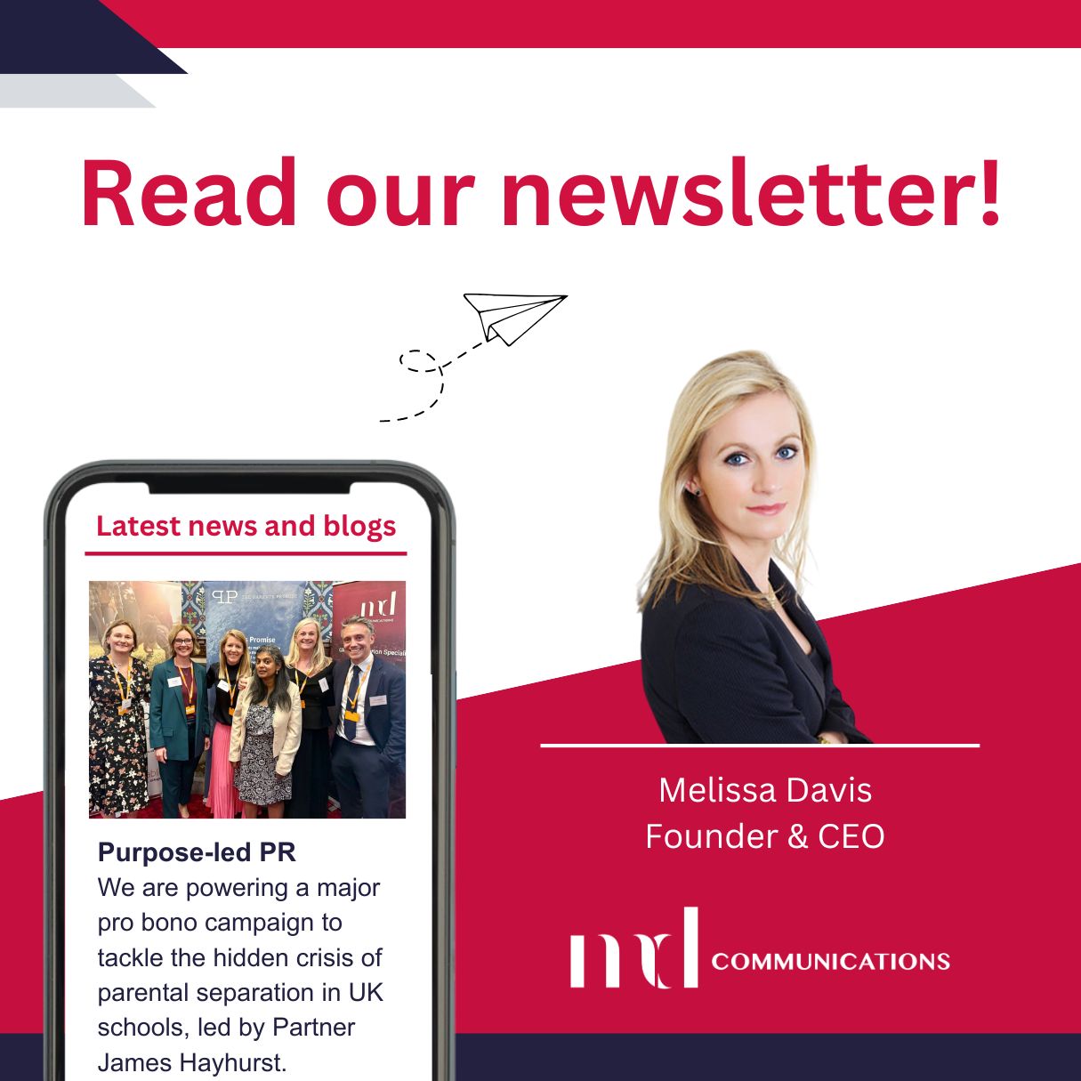 Image and text based graphic in red, white and dark blue Text reads: Read our newsletter! Latest news and blogs Purpose-led PR We are powering a major pro bono campaign to tackle the hidden crisis of parental separation in UK schools, led by Partner James Hayhurst. Melissa Davis Founder & CEO MD COMMUNICATIONS Images are photo of group of people at event in Parliament, Melissa headshot, and line drawing of paper airplane