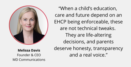 Text and image based graphic, in blue, white and red, with headshot of Melissa Davis and MD Communications logo. Text reads: In the Press Legal challenge to SEND reforms “When a child’s education, care and future depend on an EHCP being enforceable, these are not technical tweaks. They are life-altering decisions, and parents deserve honesty, transparency and a real voice.”