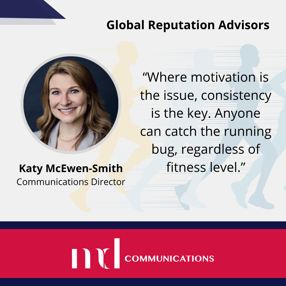 Image and text based graphic in red, white and dark blue with Katy headshot, and faded background image of people running Text reads: “Where motivation is the issue, consistency is the key. Anyone can catch the running bug, regardless of fitness level.” Katy McEwen-Smith Communications Director MD COMMUNICATIONS