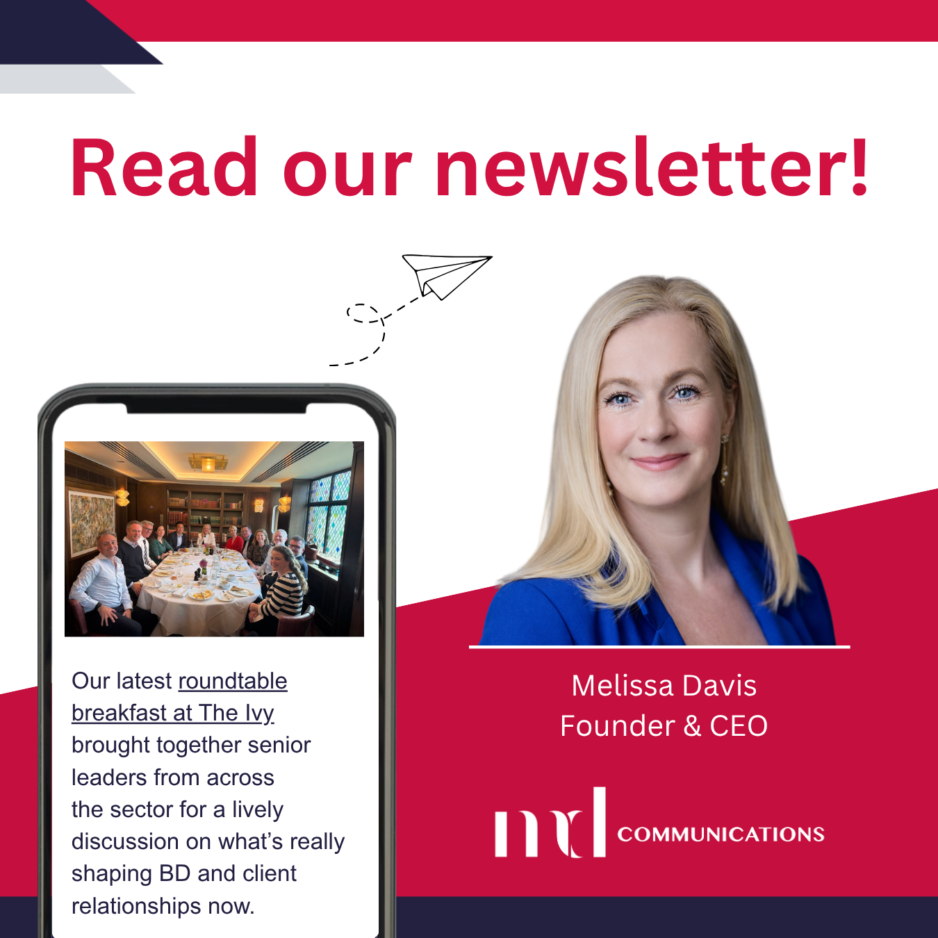 Image and text based graphic in red, white and dark blue Text reads: Read our newsletter! Our latest roundtable breakfast at The Ivy brought together senior leaders from across the sector for a lively discussion on what’s really shaping BD and client relationships now. Melissa Davis Founder & CEO MD COMMUNICATIONS Images are photo of group of people sat around table in The Ivy, Melissa headshot, and line drawing of paper airplane
